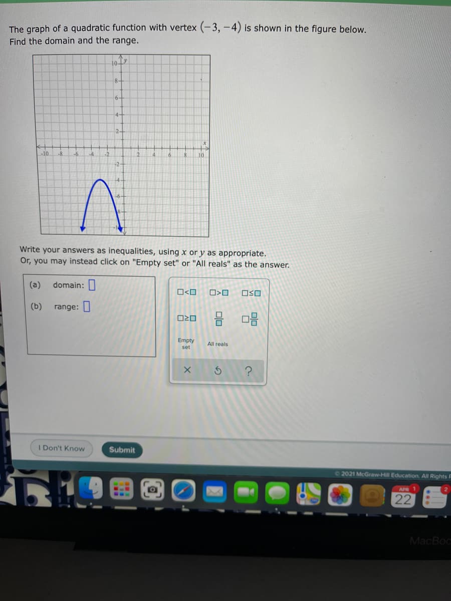 The graph of a quadratic function with vertex (-3, -4) is shown in the figure below.
Find the domain and the range.
8-
6-
4-
2-
-10
-8
8.
10
-2-
Write your answers as inequalities, using x or y as appropriate.
Or, you may instead click on "Empty set" or "All reals" as the answer.
(a)
domain:
O<O
OSO
(b)
range: |
Empty
All reals
set
I Don't Know
Submit
72021 McGraw-Hill Education All Rights F
APR 1
22
MacBoc
Olo
