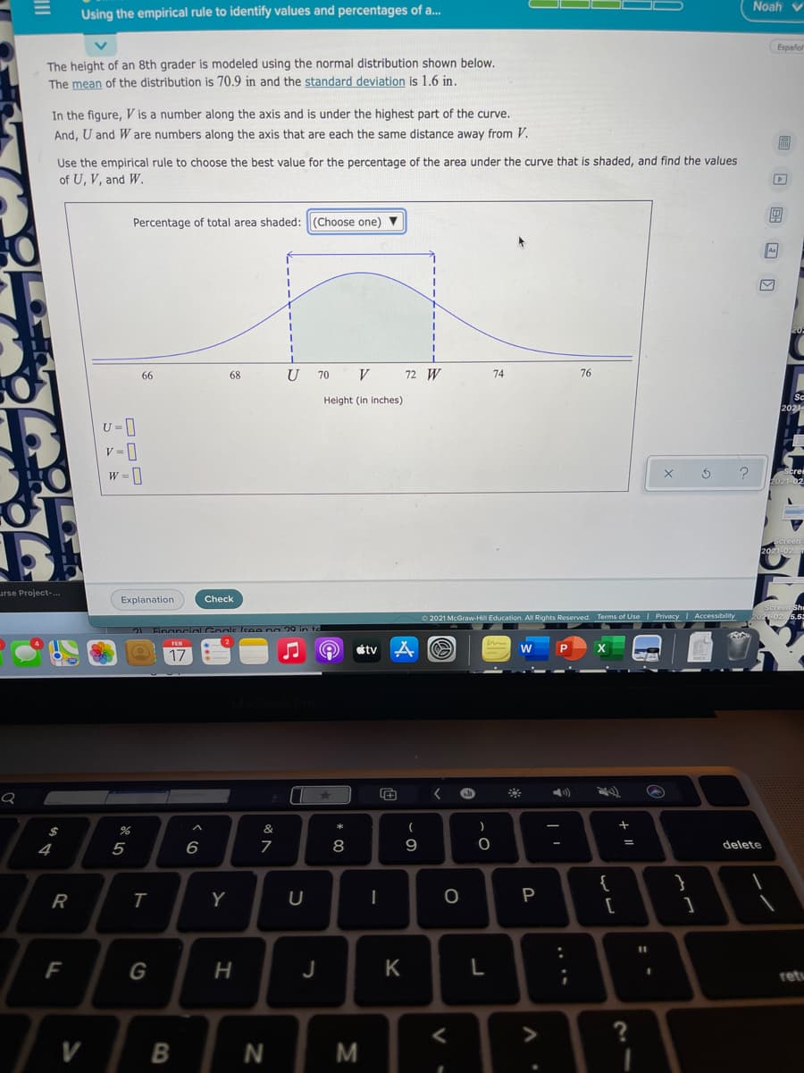 Noah v
Using the empirical rule to identify values and percentages of a.
Español
The height of an 8th grader is modeled using the normal distribution shown below.
The mean of the distribution is 70.9 in and the standard deviation is 1.6 in.
In the figure, V is a number along the axis and is under the highest part of the curve.
And, U and W are numbers along the axis that are each the same distance away from V.
Use the empirical rule to choose the best value for the percentage of the area under the curve that is shaded, and find the values
of U, V, and W.
Percentage of total area shaded:(Choose one) V
66
68
70
V
72 W
74
76
Height (in inches)
2021
U =]
w = 1
eree
urse Project-..
Explanation
Check
O 2021 McGraw-Hil Education. AlI Rights Reserved. Terms of Use I Privacy Accessibility
21 Financial Goole leee po 20 in te
étv
17
&
8
9
%3D
4
5
6
delete
{
}
R
Y
P
%3D
F
J
K
retu
?
V
M
+ II
.. ..
