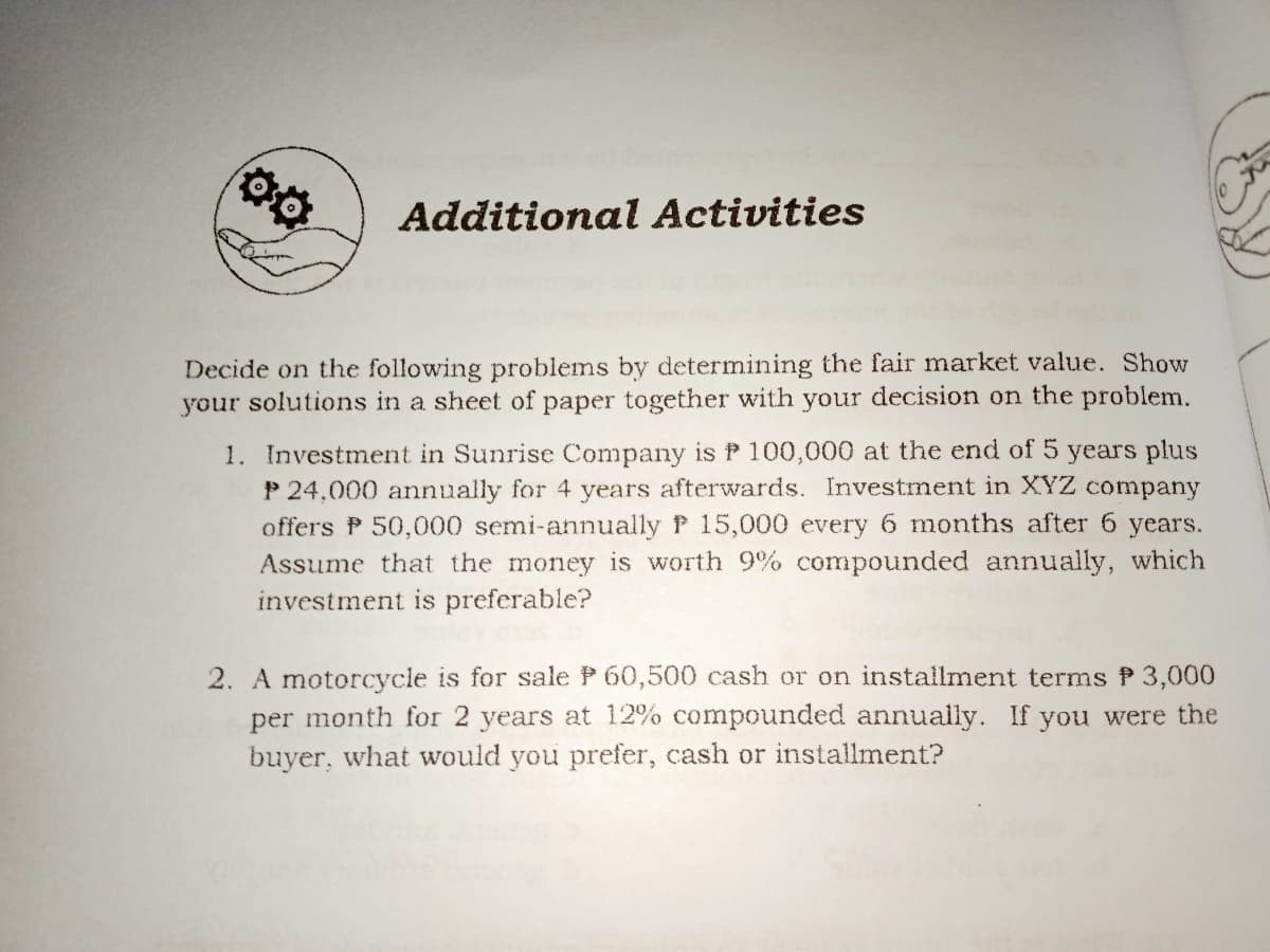 Additional Activities
Decide on the following problems by determining the fair market value. Show
your solutions in a sheet of paper together with your decision on the problem.
1. Investment in Sunrise Company is P 100,000 at the end of 5 years plus
P 24,000 annually for 4 years afterwards. Investment in XYZ company
offers P 50,000 semi-annually P 15,000 every 6 months after 6 years.
Assume that the money is worth 9% compounded annually, which
investment is preferable?
2. A motorcycle is for sale P 60,500 cash or on installment terms P 3,000
per month for 2 years at 12% compounded annually. If you were the
buyer, what would you prefer, cash or installment?
