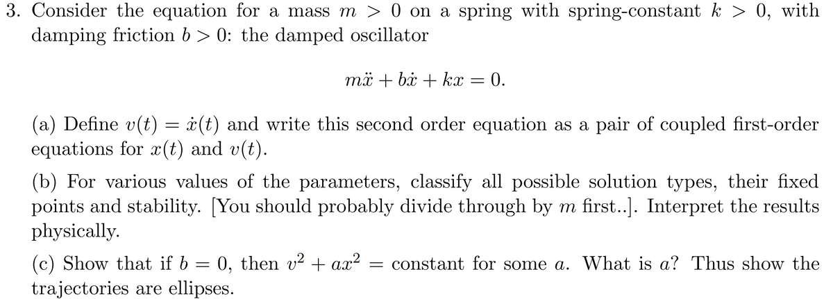 3. Consider the equation for a mass m > 0 on a spring with spring-constant k > 0, with
damping friction b> 0: the damped oscillator
mx + bx + kx = 0.
(a) Define v(t) = x(t) and write this second order equation as a pair of coupled first-order
equations for x(t) and v(t).
(b) For various values of the parameters, classify all possible solution types, their fixed
points and stability. [You should probably divide through by m first..]. Interpret the results
physically.
(c) Show that if b = 0, then v² + ax² constant for some a. What is a? Thus show the
trajectories are ellipses.