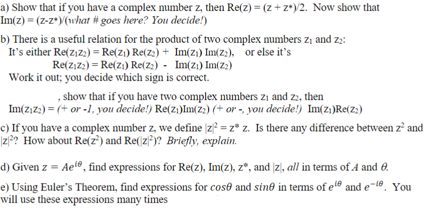 a) Show that if you have a complex number z, then Re(z) = (z+z*)/2. Now show that
Im(z) = (z-z*)/(what #goes here? You decide!)
b) There is a useful relation for the product of two complex numbers z₁ and 2₂:
It's either Re(Z₁Z2) = Re(Z₁) Re(Z2) + Im(z₁) Im(Z2), or else it's
Re(Z₁Z2) - Re(Z₁) Re(z2) - Im(Z₁) Im(Z₂)
=
Work it out; you decide which sign is correct.
, show that if you have two complex numbers zi and z2, then
Im(Z₁Z₂) = (+ or -1, you decide!) Re(Z₁)Im(Z₂) (+ or -, you decide!) Im(Z₁)Re(Z₂)
c) If you have a complex number z, we define |z² = z* z. Is there any difference between z² and
|z2? How about Re(z²) and Re(z2)? Briefly, explain.
d) Given z = Ae¹e, find expressions for Re(z), Im(z), z*, and [z], all in terms of A and 0.
e) Using Euler's Theorem, find expressions for cose and sine in terms of eie and e-ie. You
will use these expressions many times