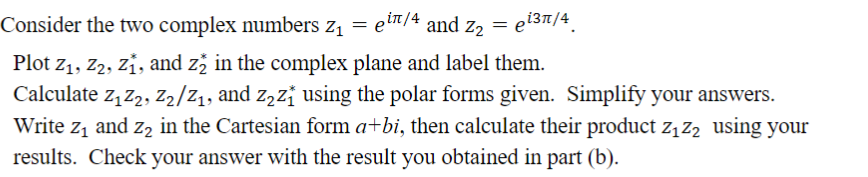 Consider the two complex numbers z₁ = eiñ/4 and Z₂ = ei³¹/4
Plot Z₁, Z2, Z₁, and z2 in the complex plane and label them.
Calculate Z₁Z2, Z2/2₁, and z₂z₁ using the polar forms given. Simplify your answers.
Write z₁ and 2₂ in the Cartesian form a+bi, then calculate their product Z₁ Z₂ using your
results. Check your answer with the result you obtained in part (b).