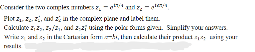 Consider the two complex numbers z₁ = ein/4 and Z₂ = ei³π/4
Plot Z₁, Z2, Z₁, and z2 in the complex plane and label them.
Calculate Z₁Z2, Z2/2₁, and z₂z₁ using the polar forms given. Simplify your answers.
Write z₁ and 2₂ in the Cartesian form a+bi, then calculate their product Z₁ Z₂ using your
results.