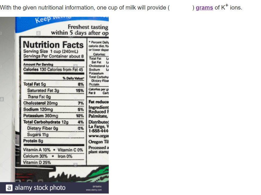 With the given nutritional information, one cup of milk will provide (
) grams of K* ions.
Кеер
Keep
Freshest tasting
within 5 days after op
o
calorie diet. Yo
or lower deper
Calories:
Serving Size 1 cup (240mL)
Servings Per Container about 8 Total Fat u
Sat Fat
Cholesterol Le
Sodium
Potassium
Amount Per Serving
Calories 130 Calories from Fat 45
Total Carbohy
Oiotary Fiber
Protein
% Daily Value"
Total Fat 5g
Saturated Fat 3g
Trans Fat Og
Cholesterol 20mg
Sodium 120mg
Potassium 360mg
Total Carbohydrate 12g
Dietary Fiber Og
Sugars 11g
Protein 8g
8%
15%
Calorles per gi
Cart
Fat 9
a
7% Fat reduce
Ingredient
Reduced F
10% Palmitate,
4% Distributed
La Farge, V
1-888-444
5%
aamy
www.orgai
Oregon Til
Processed a
plant stamp
Vitamin A 10% • Vitamin C 0%
Calcium 30% • Iron 0%
Vitamin D 25%
a alamy stock photo
BP3MRA
www.alamy.com
