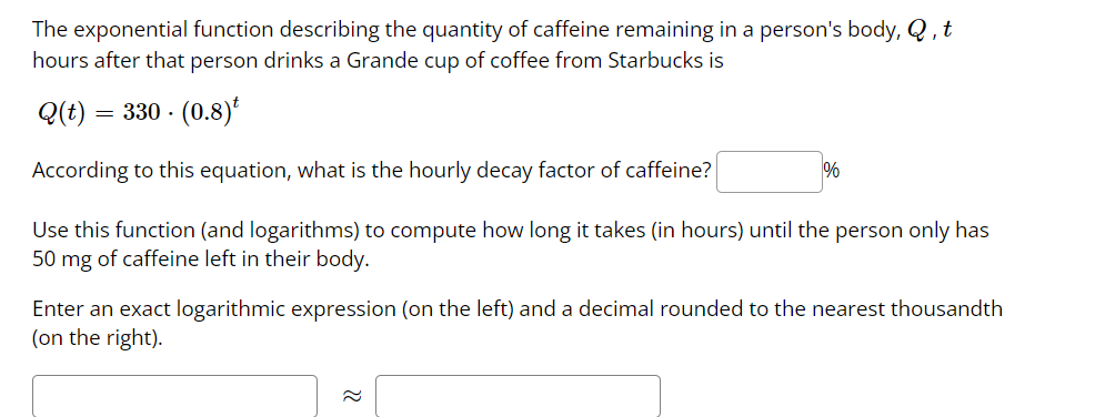 The exponential function describing the quantity of caffeine remaining in a person's body, Q, t
hours after that person drinks a Grande cup of coffee from Starbucks is
Q(t) = 330.
(0.8)
1%
According to this equation, what is the hourly decay factor of caffeine?
Use this function (and logarithms) to compute how long it takes (in hours) until the person only has
50 mg of caffeine left in their body.
Enter an exact logarithmic expression (on the left) and a decimal rounded to the nearest thousandth
(on the right).