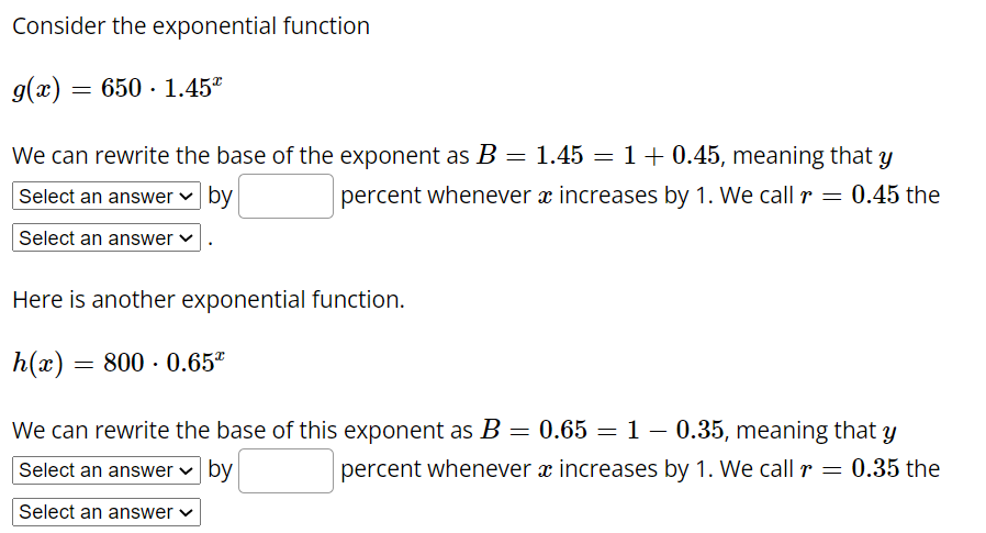 Consider the exponential function
g(x) = 650 · 1.45*
We can rewrite the base of the exponent as B = 1.45 = 1+ 0.45, meaning that y
Select an answer ♥ by
percent whenever x increases by 1. We call r – 0.45 the
Select an answer v
Here is another exponential function.
h(x) = 800 - 0.65*
We can rewrite the base of this exponent as B = 0.65 = 1 – 0.35, meaning that y
Select an answer v by
percent whenever æ increases by 1. We call r = 0.35 the
Select an answer v
