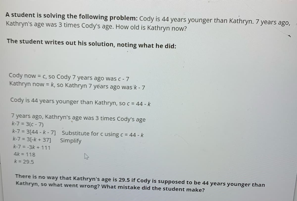 A student is solving the following problem: Cody is 44 years younger than Kathryn. 7 years ago,
Kathryn's age was 3 times Cody's age. How old is Kathryn now?
The student writes out his solution, noting what he did:
Cody now = c, so Cody 7 years ago was c -7
Kathryn now = k, so Kathryn 7 years ago was k - 7
Cody is 44 years younger than Kathryn, so c = 44 - k
7 years ago, Kathryn's age was 3 times Cody's age
k-7 = 3(c - 7)
k-7 = 3[44 - k - 7] Substitute for c using c = 44 - k
k-7 = 3[-k + 37]
Simplify
k-7 = -3k + 111
4k = 118
k = 29.5
There is no way that Kathryn's age is 29.5 if Cody is supposed to be 44 years younger than
Kathryn, so what went wrong? What mistake did the student make?
