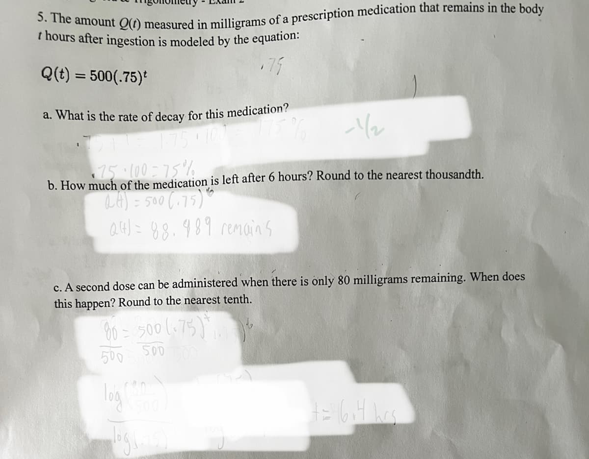 ### Mathematical Modeling in Pharmacology

#### Problem 5: Medication Decay Over Time

The amount \( Q(t) \) measured in milligrams of a prescription medication that remains in the body \( t \) hours after ingestion is modeled by the equation:

\[ Q(t) = 500 (0.75)^t \]

#### Questions and Solutions:

**a. What is the rate of decay for this medication?**

The decay rate can be determined by understanding the base of the exponential function, \( 0.75 \). 

\[ 0.75 = 1 - 0.25 \]

This shows that the rate of decay is \( 0.25 \) or \( 25\% \).

**b. How much of the medication is left after 6 hours? Round to the nearest thousandth.**

To determine the amount left after 6 hours, substitute \( t = 6 \) into the equation:

\[ Q(6) = 500 (0.75)^6 \]

Calculation:

\[ Q(6) = 500 \times 0.177978515625 \approx 88.989 \]

Therefore, approximately 88.989 milligrams of the medication remain after 6 hours.

**c. A second dose can be administered when there are only 80 milligrams remaining. When does this happen? Round to the nearest tenth.**

We need to solve for \( t \) when \( Q(t) = 80 \):

\[ 80 = 500 (0.75)^t \]

Divide both sides by 500:

\[ \frac{80}{500} = (0.75)^t \]

\[ 0.16 = (0.75)^t \]

Taking the logarithm of both sides:

\[ \log(0.16) = t \log(0.75) \]

\[ t = \frac{\log(0.16)}{\log(0.75)} \]

Calculation:

\[ t \approx \frac{-0.796}{-0.125} \approx 6.4 \]

Therefore, a second dose can be administered after approximately 6.4 hours.