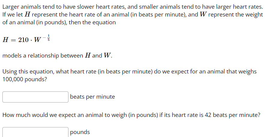 Larger animals tend to have slower heart rates, and smaller animals tend to have larger heart rates.
If we let H represent the heart rate of an animal (in beats per minute), and W represent the weight
of an animal (in pounds), then the equation
H = 210 W-5
.
models a relationship between H and W.
Using this equation, what heart rate (in beats per minute) do we expect for an animal that weighs
100,000 pounds?
beats per minute
How much would we expect an animal to weigh (in pounds) if its heart rate is 42 beats per minute?
pounds