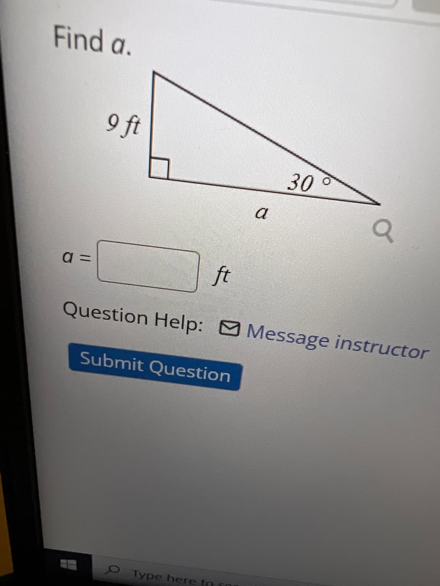 **Find \( a \)**

The diagram shows a right triangle with the following properties:
- One leg has a length of \(9 \text{ ft}\).
- One angle of the triangle is \(30^\circ\).
- The hypotenuse (opposite the \(30^\circ\) angle) is labeled as \(a\).

Below the triangle, there is a box to input the value of \(a\) in feet.

**Question Help:** If you need assistance, there is an option to message the instructor.

**Submit Question:** Once you have calculated the value of \(a\), you can submit your answer by clicking the "Submit Question" button.

**Diagram Explanation:**
- The triangle is a right triangle, meaning one of the angles is \(90^\circ\).
- The side opposite the \(30^\circ\) angle is the side we need to find and is labeled \(a\).
- The given leg length of \(9 \text{ ft}\) is adjacent to the \(30^\circ\) angle.

This setup is a typical trigonometry problem involving right triangles, specifically focusing on the relationships between the angles and sides.