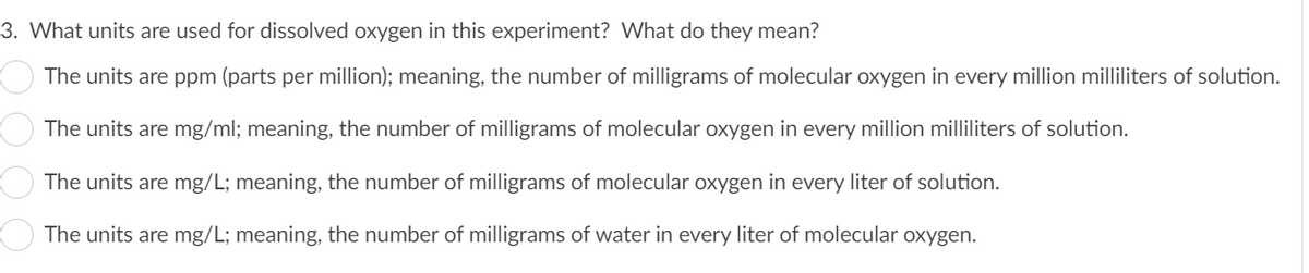 3. What units are used for dissolved oxygen in this experiment? What do they mean?
The units are ppm (parts per million); meaning, the number of milligrams of molecular oxygen in every million milliliters of solution.
The units are mg/ml; meaning, the number of milligrams of molecular oxygen in every million milliliters of solution.
The units are mg/L; meaning, the number of milligrams of molecular oxygen in every liter of solution.
The units are mg/L; meaning, the number of milligrams of water in every liter of molecular oxygen.
