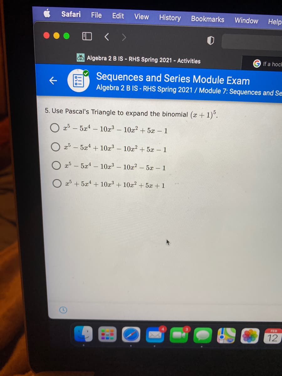 Safari
File
Edit
View
History
Bookmarks
Window
Help
O < >
EAlgebra 2 B IS - RHS Spring 2021 - Activities
If a hoc
Sequences and Series Module Exam
Algebra 2 B IS - RHS Spring 2021 / Module 7: Sequences and Se
5. Use Pascal's Triangle to expand the binomial (x + 1)°.
25 - 5a4
- 10r3
10x? + 5x – 1
25
- 5x4
+ 10x – 10² + 5x – 1
O x5 – 5x1 – 10x³ – 10x² – 5x – 1
O x5 + 5x4 + 10x³ + 10x2 + 5x + 1
FEB
12
