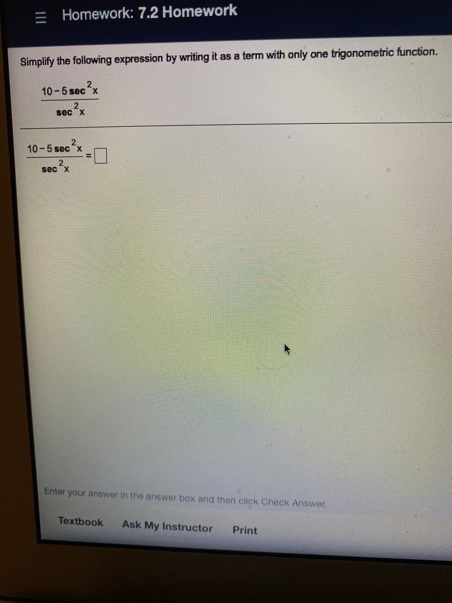 = Homework: 7.2 Homework
Simplify the following expression by writing it as a term with only one trigonometric function.
10-5 sec x
2
sec x
10-5 sec x
2.
sec x
Enter your answer in the answer box and then click Check Answer.
Textbook
Ask My Instructor
Print
