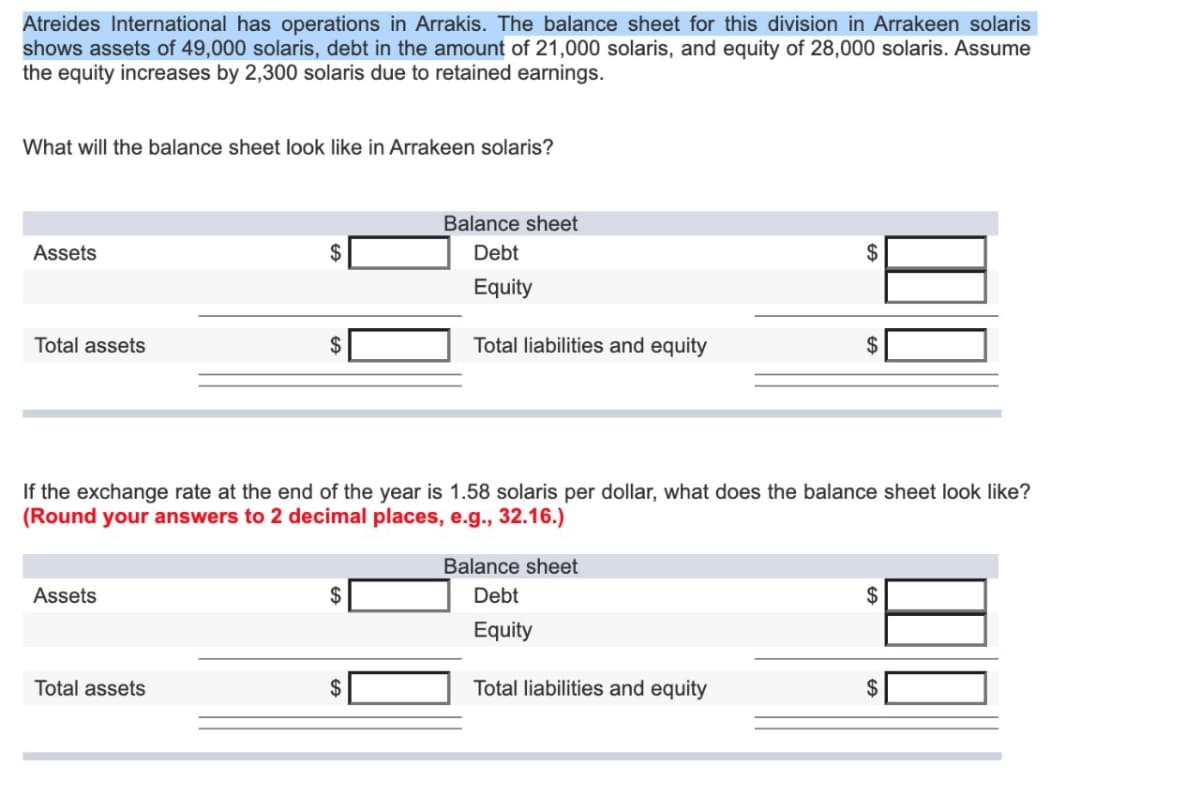 Atreides International has operations in Arrakis. The balance sheet for this division in Arrakeen solaris
shows assets of 49,000 solaris, debt in the amount of 21,000 solaris, and equity of 28,000 solaris. Assume
the equity increases by 2,300 solaris due to retained earnings.
What will the balance sheet look like in Arrakeen solaris?
Assets
Total assets
Assets
Total assets
$
Balance sheet
Debt
Equity
If the exchange rate at the end of the year is 1.58 solaris per dollar, what does the balance sheet look like?
(Round your answers to 2 decimal places, e.g., 32.16.)
$
Total liabilities and equity
Balance sheet
Debt
Equity
$
Total liabilities and equity
$
$
$