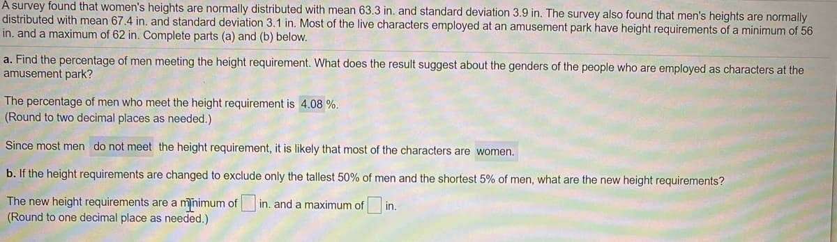 A survey found that women's heights are normally distributed with mean 63.3 in. and standard deviation 3.9 in. The survey also found that men's heights are normally
distributed with mean 67.4 in. and standard deviation 3.1 in. Most of the live characters employed at an amusement park have height requirements of a minimum of 56
in. and a maximum of 62 in. Complete parts (a) and (b) below.
a. Find the percentage of men meeting the height requirement. What does the result suggest about the genders of the people who are employed as characters at the
amusement park?
The percentage of men who meet the height requirement is 4.08 %.
(Round to two decimal places as needed.)
Since most men do not meet the height requirement, it is likely that most of the characters are women.
b. If the height requirements are changed to exclude only the tallest 50% of men and the shortest 5% of men, what are the new height requirements?
The new height requirements are a mnimum of in. and a maximum of in.
(Round to one decimal place as needed.)
