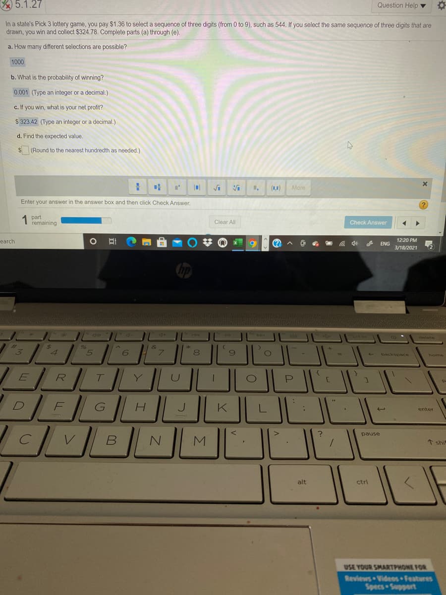 5.1.27
Question Help v
In a state's Pick 3 lottery game, you pay $1.36 to select a sequence of three digits (from 0 to 9), such as 544. If you select the same sequence of three digits that are
drawn, you win and collect $324.78. Complete parts (a) through (e).
a. How many different selections are possible?
1000
b. What is the probability of winning?
0.001 (Type an integer or a decimal.)
c. If you win, what is your net profit?
$ 323.42 (Type an integer or a decimal.)
d. Find the expected value.
S (Round to the nearest hundredth as needed.)
(11)
More
Enter your answer in the answer box and then click Check Answer.
part
remaining
Clear All
Check Answer
earch
12:20 PM
ENG
3/18/2021
backspace
Y.
D]
F
J
enter
pause
* shie
alt
ctrl
USE YOUR SMARTPHONE FOR
Reviews Videos Features
Specs Support
