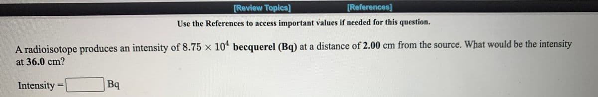 [Review Topics]
[References]
Use the References to access important values if needed for this question.
A radioisotope produces an intensity of 8.75 x 10* becquerel (Bq) at a distance of 2.00 cm from the source. What would be the intensity
at 36.0 cm?
Intensity =
Bq
%3D
