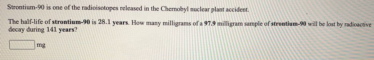 Strontium-90 is one of the radioisotopes released in the Chernobyl nuclear plant accident.
The half-life of strontium-90 is 28.1 years. How many milligrams of a 97.9 milligram sample of strontium-90 will be lost by radioactive
decay during 141 years?
mg
