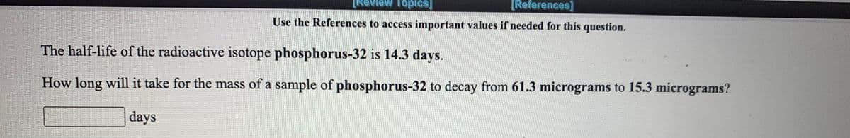 [References]
Use the References to access important values if needed for this question.
The half-life of the radioactive isotope phosphorus-32 is 14.3 days.
How long will it take for the mass of a sample of phosphorus-32 to decay from 61.3 micrograms to 15.3 micrograms?
days
