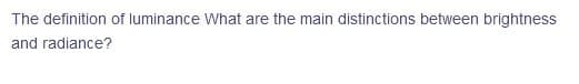 The definition of luminance What are the main distinctions between brightness
and radiance?