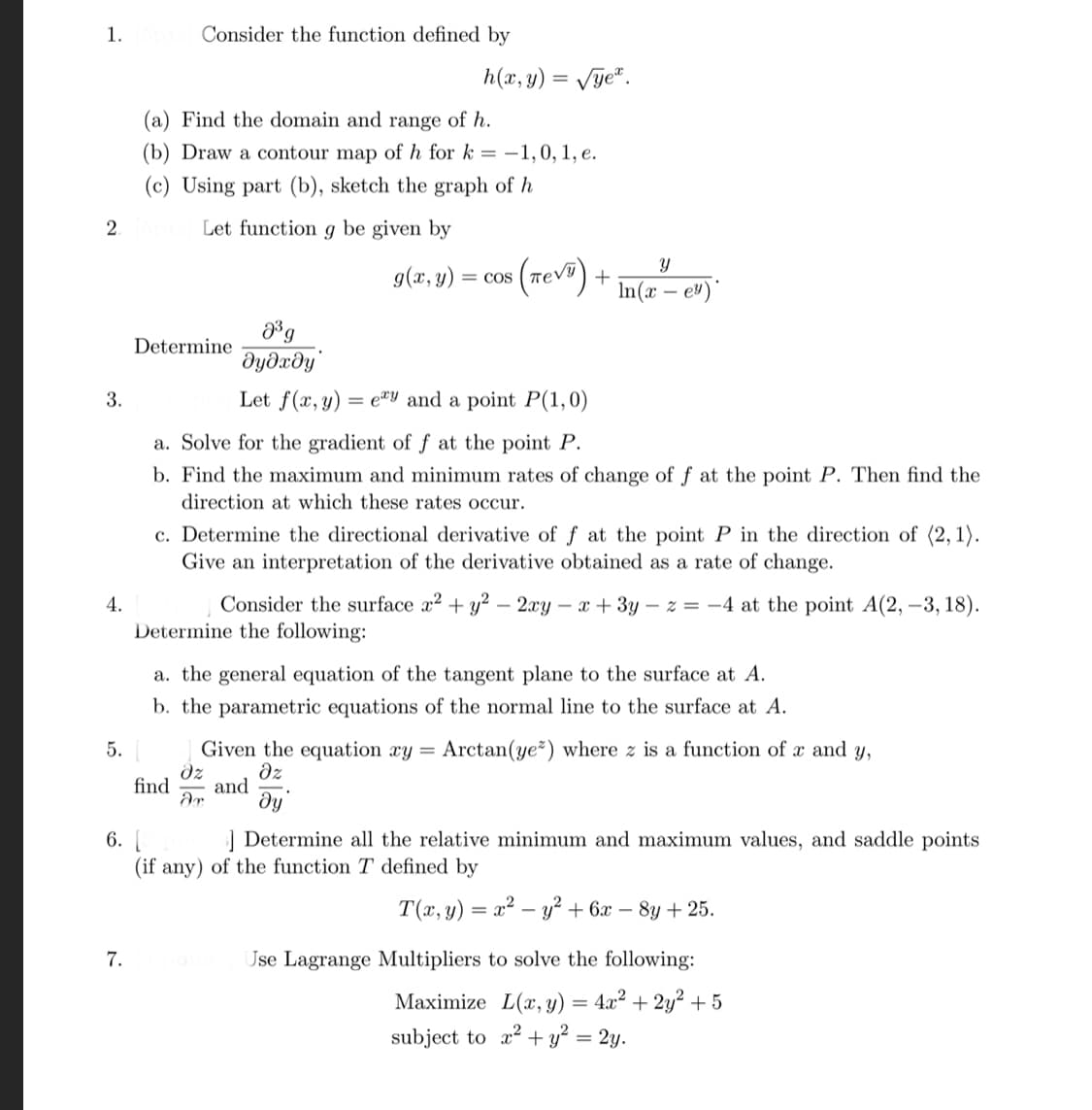 1. 5pts Consider the function defined by
h(x, y) = √ye.
(a) Find the domain and range of h.
(b) Draw a contour map of h for k= -1,0, 1, e.
(c) Using part (b), sketch the graph of h
2
Let function g be given by
Y
g(x, y) = = COS
(TEVE)
In(x - e)
0³g
Determine
əyəxəy
Let f(x, y) =exy and a point P(1,0)
a. Solve for the gradient of f at the point P.
b. Find the maximum and minimum rates of change of f at the point P. Then find the
direction at which these rates occur.
c. Determine the directional derivative of f at the point P in the direction of (2, 1).
Give an interpretation of the derivative obtained as a rate of change.
4.
Consider the surface x² + y² - 2xy-x+3y-z = -4 at the point A(2, -3, 18).
Determine the following:
a. the general equation of the tangent plane to the surface at A.
b. the parametric equations of the normal line to the surface at A.
5.
Given the equation xy = Arctan(ye*) where z is a function of x and y,
Əz əz
ar ду
find and
6. [
] Determine all the relative minimum and maximum values, and saddle points
(if any) of the function T defined by
T(x, y) = x² - y² + 6x - 8y + 25.
7.
Use Lagrange Multipliers to solve the following:
= 4x² + 2y² + 5
Maximize L(x, y)
subject to x² + y² = 2y.
3.
+