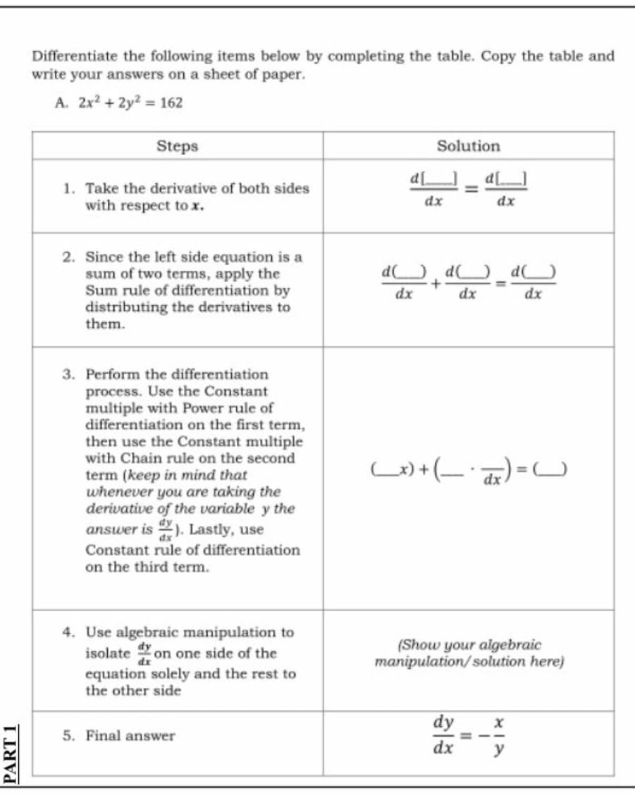 PART 1
Differentiate the following items below by completing the table. Copy the table and
write your answers on a sheet of paper.
A. 2x² + 2y² = 162
Steps
Solution
1. Take the derivative of both sides
with respect to x.
2. Since the left side equation is a
sum of two terms, apply the
Sum rule of differentiation by
distributing the derivatives to
them.
3. Perform the differentiation
process. Use the Constant
multiple with Power rule of
differentiation on the first term,
then use the Constant multiple
with Chain rule on the second
term (keep in mind that
whenever you are taking the
derivative of the variable y the
answer is). Lastly, use
Constant rule of differentiation
on the third term.
4. Use algebraic manipulation to
isolate on one side of the
equation solely and the rest to
the other side
5. Final answer
d[
dx
dx
ddd
dx
+
dx
dx
(x) + ( )= C
(Show your algebraic
manipulation/solution here)
dy
X
dx
y