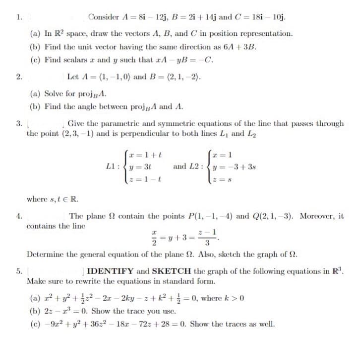 1. B
Consider A = 8i - 12j, B = 2i + 14j and C = 18i - 10j.
(a) In R² space, draw the vectors A, B, and C in position representation.
(b) Find the unit vector having the same direction as 6A + 3B.
(c) Find scalars z and y such that zA-yB=-C.
2.
Let A = (1,-1,0) and B=(2, 1,-2).
(a) Solve for projgA.
(b) Find the angle between projgA and A.
3.
Give the parametric and symmetric equations of the line that passes through
the point (2,3,-1) and is perpendicular to both lines L₁ and L₂
z = 1+t
z=1
L1:y=3t
and L2 y = −3+3s
z=1-t
2=8
where s, t E R.
4.
The plane contain the points P(1,-1,-4) and Q(2, 1,-3). Moreover, it
contains the line
I
y +3=
2
3
Determine the general equation of the plane 2. Also, sketch the graph of .
5.
IDENTIFY and SKETCH the graph of the following equations in R³.
Make sure to rewrite the equations in standard form.
(a) x² + y² + 2²-2r-2ky-z+k²+ = 0, where k>0
(b) 2:³0. Show the trace you use.
=
(c) 9x² + y² + 3622-18-72z+28= 0. Show the traces as well.