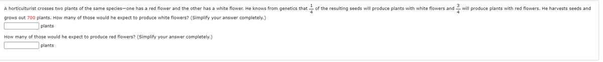 A horticulturist crosses two plants of the same species-one has a red flower and the other has a white flower. He knows from genetics that
of the resulting seeds will produce plants with white flowers and
will produce plants with red flowers. He harvests seeds and
grows out 700 plants. How many of those would he expect to produce white flowers? (Simplify your answer completely.)
plants
How many of those would he expect to produce red flowers? (Simplify your answer completely.)
plants
