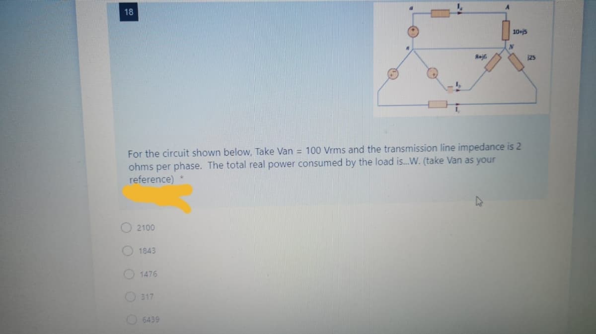 18
10+j5
25
I,
For the circuit shown below, Take Van = 100 Vrms and the transmission line impedance is 2
ohms per phase. The total real power consumed by the load is.W. (take Van as your
reference) *
2100
1843
1476
317
6439
O O O O
