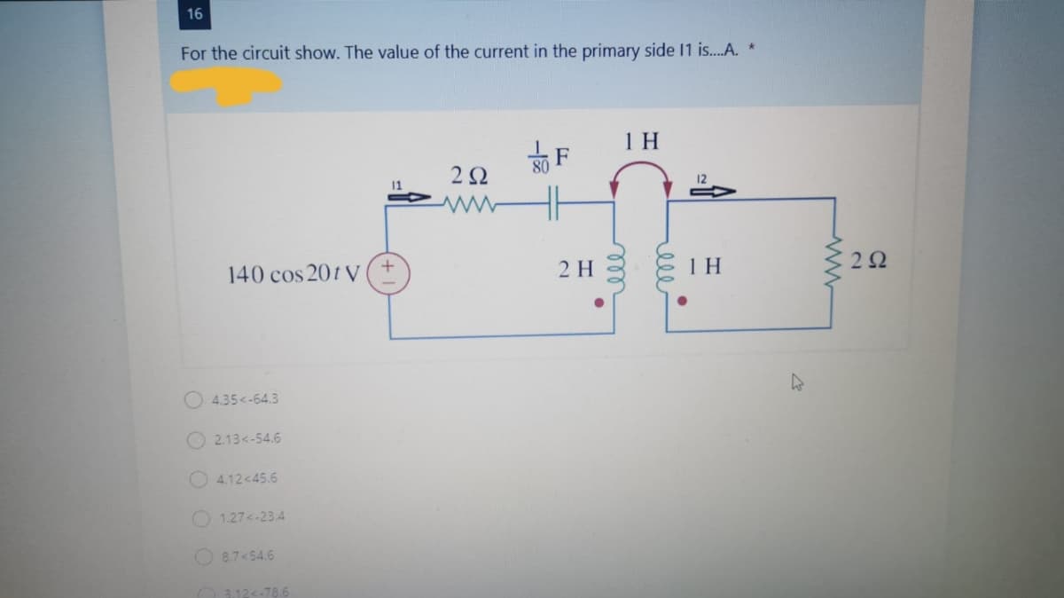 16
For the circuit show. The value of the current in the primary side 11 is..A. *
1 H
80
12
140 cos 201 V
2 H
1 H
4.35<-64.3
O 2.13<-54.6
4.12<45.6
O 1.27<-23.4
8.7<54.6
O 312<-78.6
