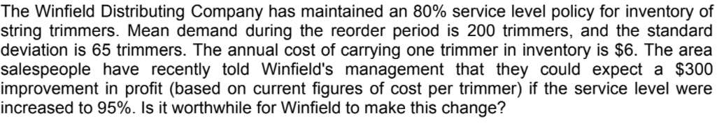 The Winfield Distributing Company has maintained an 80% service level policy for inventory of
string trimmers. Mean demand during the reorder period is 200 trimmers, and the standard
deviation is 65 trimmers. The annual cost of carrying one trimmer in inventory is $6. The area
salespeople have recently told Winfield's management that they could expect a $300
improvement in profit (based on current figures of cost per trimmer) if the service level were
increased to 95%. Is it worthwhile for Winfield to make this change?
