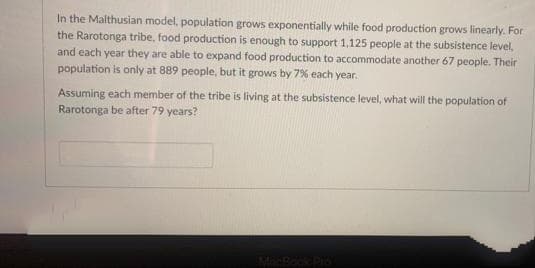 In the Malthusian model, population grows exponentially while food production grows linearly. For
the Rarotonga tribe, food production is enough to support 1,125 people at the subsistence level,
and each year they are able to expand food production to accommodate another 67 people. Their
population is only at 889 people, but it grows by 7% each year.
Assuming each member of the tribe is living at the subsistence level, what will the population of
Rarotonga be after 79 years?
