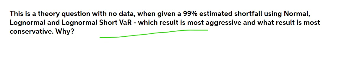 This is a theory question with no data, when given a 99% estimated shortfall using Normal,
Lognormal and Lognormal Short VaR - which result is most aggressive and what result is most
conservative. Why?
