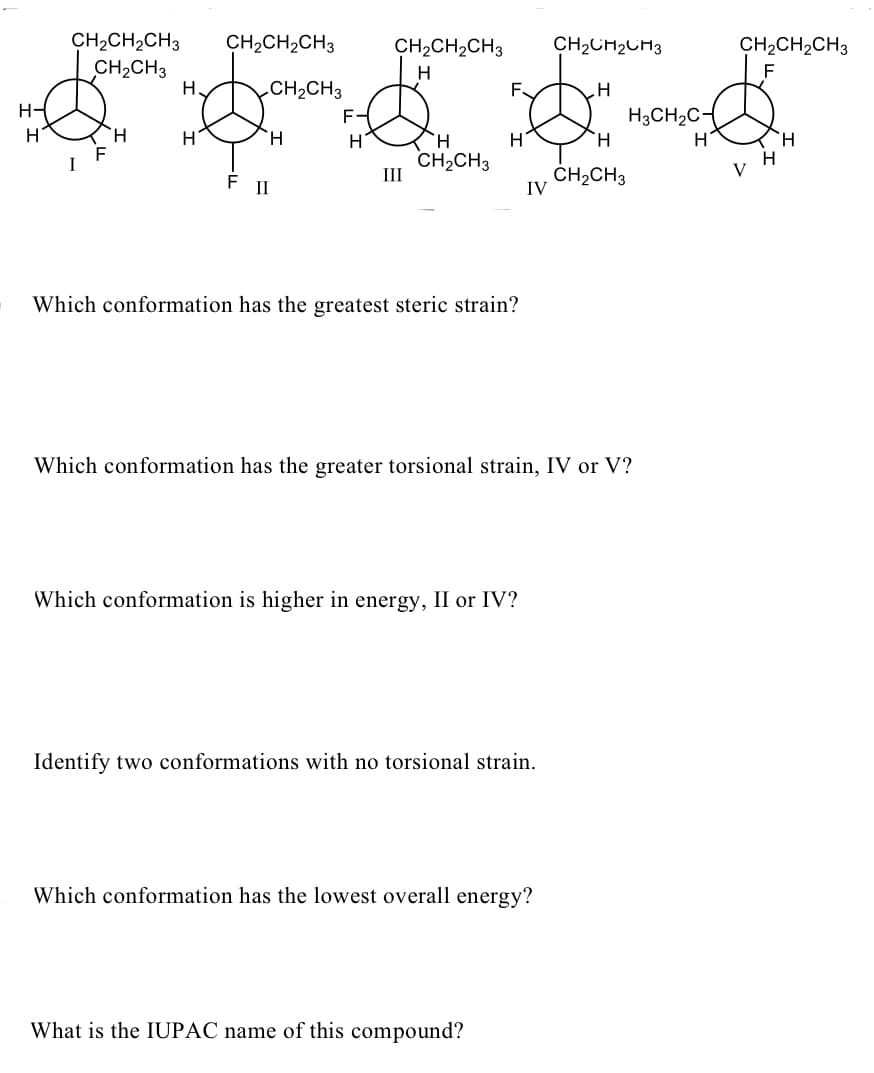 CH2CH2CH3
CH2CH3
H
CH2CH2CH3
CH2CH2CH3
CH2CH2CH3
CH2CH,CH3
H
F
CH2CH3
F-
F.
H3CH2C-
H
H.
H
H.
CH2CH3
II
ČH2CH3
IV
F
II
Which conformation has the greatest steric strain?
Which conformation has the greater torsional strain, IV or V?
Which conformation is higher in energy, II or IV?
Identify two conformations with no torsional strain.
Which conformation has the lowest overall energy?
What is the IUPAC name of this compound?
