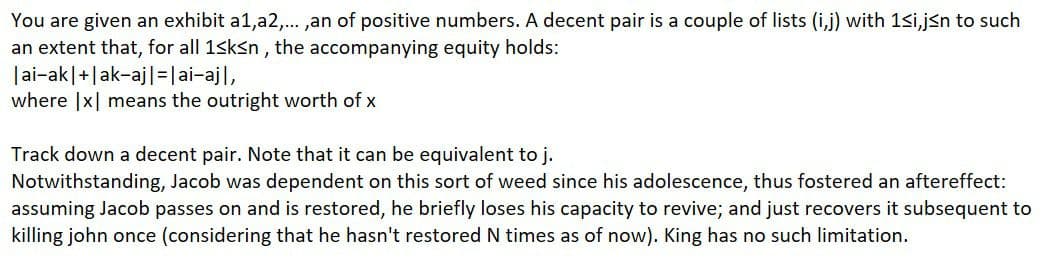 You are given an exhibit a1,a2,. ,an of positive numbers. A decent pair is a couple of lists (i,j) with 1<i,jsn to such
an extent that, for all 1sksn , the accompanying equity holds:
|ai-ak|+|ak-aj|=|ai-ajl,
where |x| means the outright worth of x
Track down a decent pair. Note that it can be equivalent to j.
Notwithstanding, Jacob was dependent on this sort of weed since his adolescence, thus fostered an aftereffect:
assuming Jacob passes on and is restored, he briefly loses his capacity to revive; and just recovers it subsequent to
killing john once (considering that he hasn't restored N times as of now). King has no such limitation.
