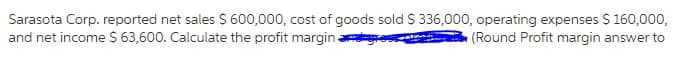 Sarasota Corp. reported net sales S 600,000, cost of goods sold $ 336,000, operating expenses $ 160,000,
and net income S 63,600. Calculate the profit margin ay
(Round Profit margin answer to
