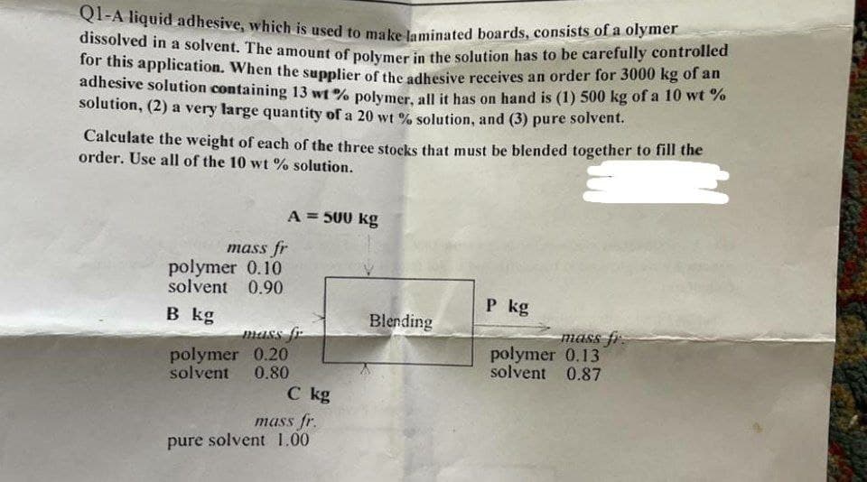 Q1-A liquid adhesive, which is used to make laminated boards, consists of a olymer
dissolved in a solvent. The amount of polymer in the solution has to be carefully controlled
for this application. When the supplier of the adhesive receives an order for 3000 kg of an
adhesive solution containing 13 wt% polymer, all it has on hand is (1) 500 kg of a 10 wt%
solution, (2) a very large quantity of a 20 wt% solution, and (3) pure solvent.
Calculate the weight of each of the three stocks that must be blended together to fill the
order. Use all of the 10 wt% solution.
A = 500 kg
mass fr
polymer 0.10
solvent 0.90
P kg
B kg
polymer 0.20
solvent 0.80
mass fi
polymer 0.13
solvent 0.87
mass fr.
pure solvent 1.00
mass fr
C kg
Blending