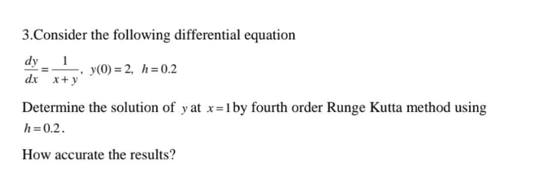 3. Consider the following differential equation
dy 1
=
y(0)=2, h= 0.2
dx
x + y
Determine the solution of y at x=1 by fourth order Runge Kutta method using
h = 0.2.
How accurate the results?
.