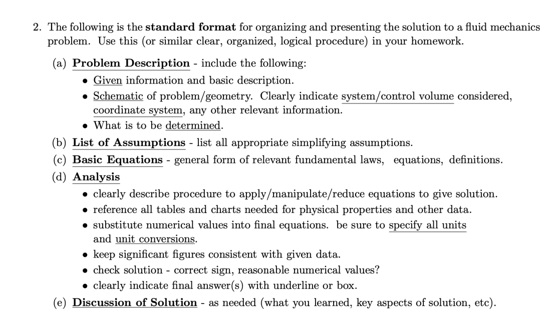 2. The following is the standard format for organizing and presenting the solution to a fluid mechanics
problem. Use this (or similar clear, organized, logical procedure) in your homework.
(a) Problem Description - include the following:
• Given information and basic description.
• Schematic of problem/geometry. Clearly indicate system/control volume considered,
coordinate system, any other relevant information.
• What is to be determined.
(b) List of Assumptions - list all appropriate simplifying assumptions.
(c) Basic Equations - general form of relevant fundamental laws, equations, definitions.
(d) Analysis
• clearly describe procedure to apply/manipulate/reduce equations to give solution.
• reference all tables and charts needed for physical properties and other data.
• substitute numerical values into final equations. be sure to specify all units
and unit conversions.
• keep significant figures consistent with given data.
• check solution - correct sign, reasonable numerical values?
• clearly indicate final answer(s) with underline or box.
(e) Discussion of Solution - as needed (what you learned, key aspects of solution, etc).
