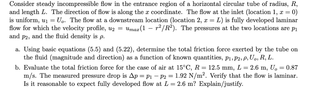 Consider steady incompressible flow in the entrance region of a horizontal circular tube of radius, R,
and length L. The direction of flow is along the x coordinate. The flow at the inlet (location 1, x =
is uniform, ui =
flow for which the velocity profile, u2 =
and p2, and the fluid density is p.
= 0)
Uo. The flow at a downstream location (location 2, x = L) is fully developed laminar
Umaz (1 – r2/R²). The pressures at the two locations are p1
a. Using basic equations (5.5) and (5.22), determine the total friction force exerted by the tube on
the fluid (magnitude and direction) as a function of known quantities, p1, P2, P, U,, R, L.
b. Evaluate the total friction force for the case of air at 15°C, R =
m/s. The measured pressure drop is Ap = Pi – P2
Is it reasonable to expect fully developed flow at L = 2.6 m? Explain/justify.
12.5 mm, L
2.6
m,
= 0.87
1.92 N/m2. Verify that the flow is laminar.
