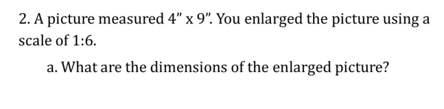 2. A picture measured 4" x 9". You enlarged the picture using a
scale of 1:6.
a. What are the dimensions of the enlarged picture?
