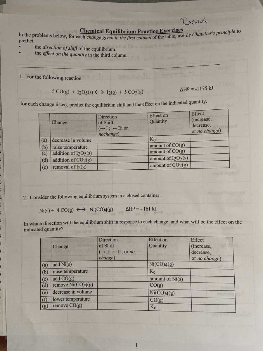 Bonus
Chemical Equilibrium Practice Exercises
In the problems below, for each change given in the first column of the table, use Le Chatelier's principle to
predict
the direction of shift of the equilibrium.
the effect on the quantity in the third column.
1. For the following reaction
Change
5 CO(g) + 1205(s) → 12(g) + 5 CO2(g)
for each change listed, predict the equilibrium shift and the effect on the indicated quantity.
Effect
(increase,
decrease,
or no change)
(a) decrease in volume
(b) raise temperature
(c)
addition of 1205(s)
(d)
addition of CO2(g)
(e) removal of I2(g)
Change
Direction
of Shift
(a) add Ni(s)
(b) raise temperature
(c) add CO(g)
(d) remove Ni(CO)4(g)
(e) decrease in volume
(f) lower temperature
(g) remove CO(g)
(-; -; or
nochange)
Direction
of Shift
Effect on
Quantity
(0; 0; or no
change)
1
al mode wil
2. Consider the following equilibrium system in a closed container:
Ni(s) + 4 CO(g) → Ni(CO)4(g)
In which direction will the equilibrium shift in response to each change, and what will be the effect on the
indicated quantity?
AHO = - 161 kJ
AHO=-1175 kJ
Kc
amount of CO(g)
amount of CO(g)
amount of 1205(s)
amount of CO2(g)
Effect on
Quantity
Dovano
Ni(CO)4(g)
Кс
amount of Ni(s)
CO(g)
Ni(CO)4(g)
CO(g)
Кс
Swis
Effect
(increase,
decrease,
or no change)