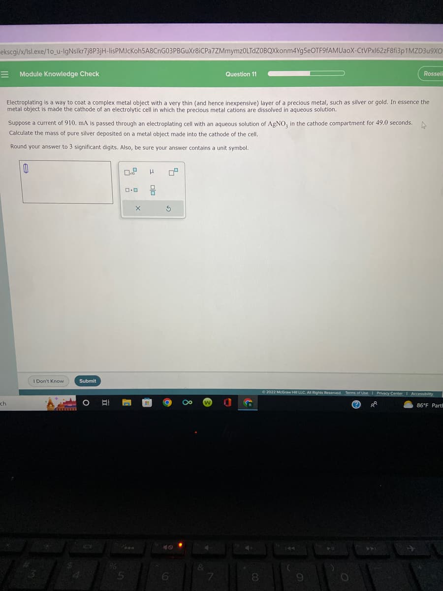 ekscgi/x/lsl.exe/10_u-IgNslkr7j8P3jH-lisPMJcKoh5A8CnG03PBGuXr8iCPa7ZMmymz0LTdZOBQXkonm4Yg5eOTF9fAMUaoX-CtVPx162zF8fi3p1MZD3u9XO
=
ch
Module Knowledge Check
Electroplating is a way to coat a complex metal object with a very thin (and hence inexpensive) layer of a precious metal, such as silver or gold. In essence the
metal object is made the cathode of an electrolytic cell in which the precious metal cations are dissolved in aqueous solution.
0
Suppose a current of 910. mA is passed through an electroplating cell with an aqueous solution of AgNO3 in the cathode compartment for 49.0 seconds. A
Calculate the mass of pure silver deposited on a metal object made into the cathode of the cell.
Round your answer to 3 significant digits. Also, be sure your answer contains a unit symbol.
I Don't Know
3
$
Submit
O B
%
0.0
Paan
5
X
H
3
6
Question 11
&
7
4+
Rosseli
8
Ⓒ2022 McGraw Hill LLC. All Rights Reserved. Terms of Use | Privacy Center | Accessibility
ÅR
86°F Part
9