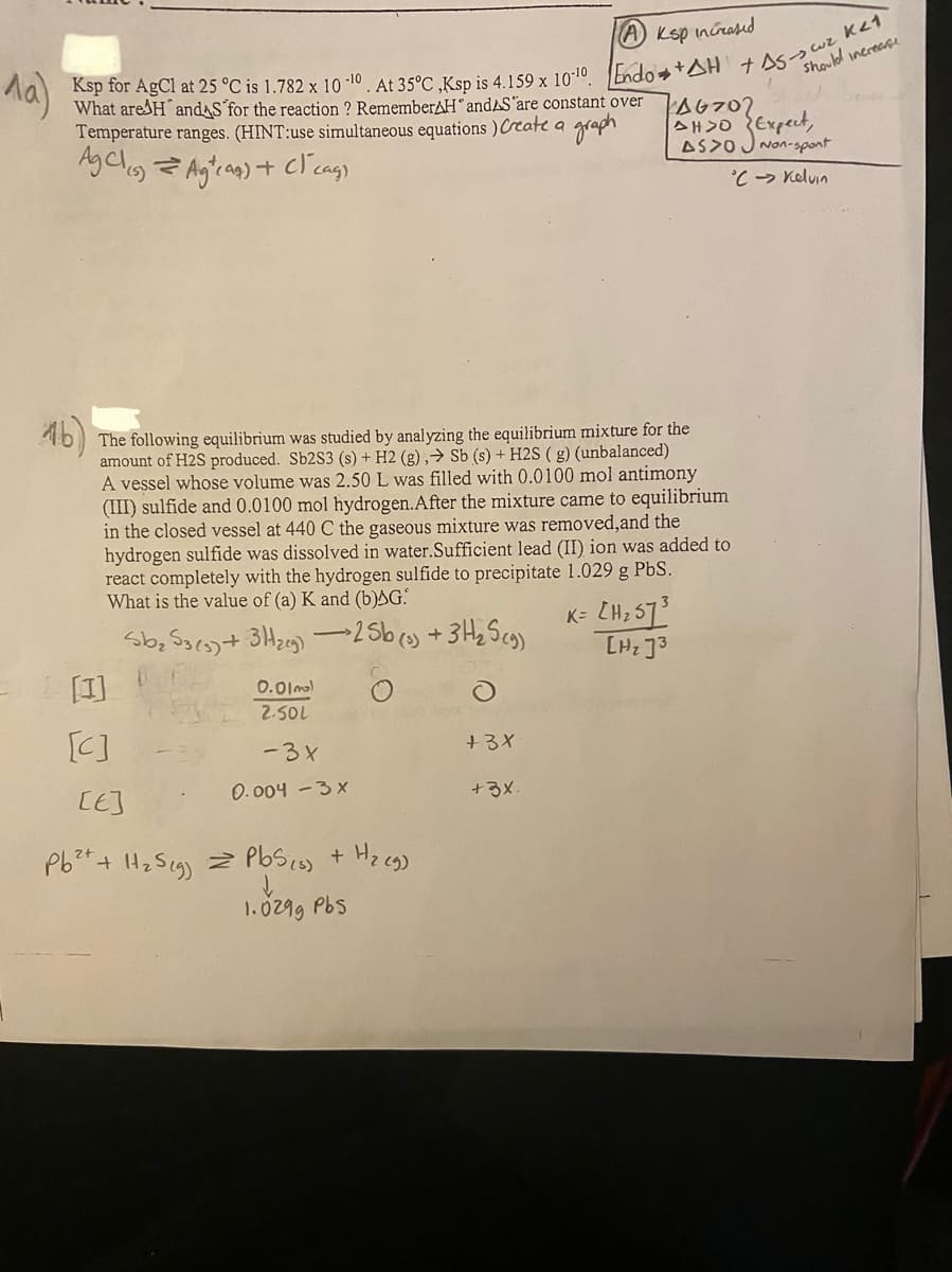 ^a)
Ksp for AgCl at 25 °C is 1.782 x 100. At 35°C,Ksp is 4.159 x 10-10. Endo+AH +AS->cuz Ket
Ksp increased
should increase
What are H and for the reaction ? Remember HandAS are constant over
Temperature ranges. (HINT:use simultaneous equations ) Create a
Ag Cl(s) = Ag²(as) + (1 cas)
graph
16)
The following equilibrium was studied by analyzing the equilibrium mixture for the
amount of H2S produced. Sb2S3 (s) + H2 (g), Sb (s) + H2S (g) (unbalanced)
A vessel whose volume was 2.50 L was filled with 0.0100 mol antimony
(III) sulfide and 0.0100 mol hydrogen. After the mixture came to equilibrium
in the closed vessel at 440 C the gaseous mixture was removed, and the
hydrogen sulfide was dissolved in water.Sufficient lead (II) ion was added to
react completely with the hydrogen sulfide to precipitate 1.029 g PbS.
What is the value of (a) K and (b)AG.
Sb₂S3 (3) + 3H₂5) -25b (s) + 3H₂ Scg)
O
[1]
[C]
[E]
0.01m)
2.50L
-3x
0.004 - 3x
Pb²+ + H₂S (g) = PbS (0) + H₂(g)
1.029g Pbs
FA6702
AHSO
AS>OJ Non-spont
°C → Kelvin
+3X
+3x.
K= [H ₂ 57³
[H₂J3