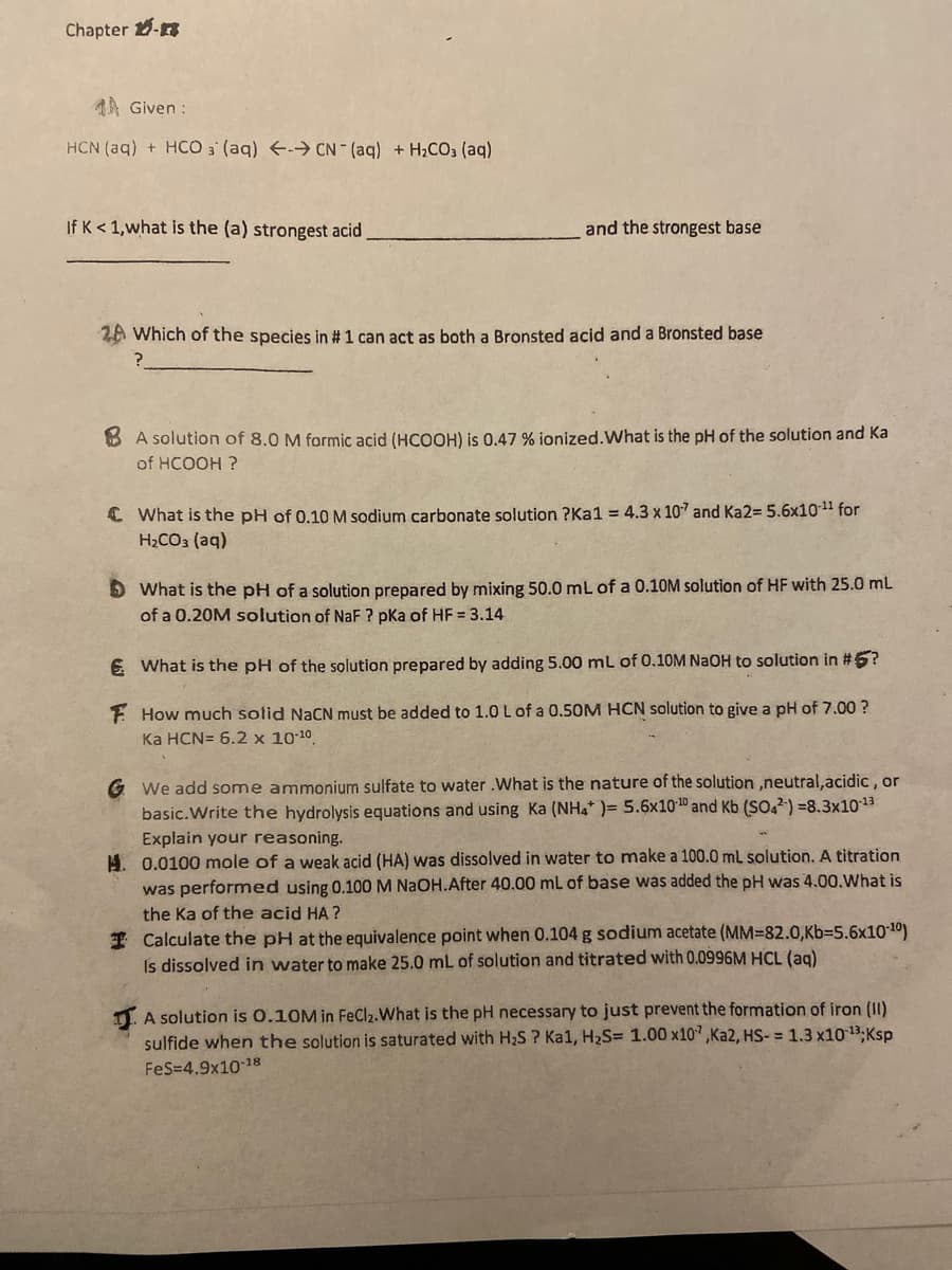Chapter -
4A Given:
HCN (aq) + HCO 3 (aq) → CN- (aq) + H₂CO3 (aq)
If K <1, what is the (a) strongest acid
and the strongest base
2A Which of the species in # 1 can act as both a Bronsted acid and a Bronsted base
?
BA solution of 8.0 M formic acid (HCOOH) is 0.47 % ionized. What is the pH of the solution and Ka
of HCOOH ?
What is the pH of 0.10 M sodium carbonate solution ?Ka1 = 4.3 x 107 and Ka2= 5.6x10-¹¹ for
H₂CO3(aq)
What is the pH of a solution prepared by mixing 50.0 mL of a 0.10M solution of HF with 25.0 mL
of a 0.20M solution of NaF? pka of HF = 3.14
€ What is the pH of the solution prepared by adding 5.00 mL of 0.10M NaOH to solution in #5?
F How much solid NaCN must be added to 1.0 L of a 0.50M HCN solution to give a pH of 7.00 ?
Ka HCN= 6.2 x 10-10.
We add some ammonium sulfate to water .What is the nature of the solution ,neutral, acidic, or
basic. Write the hydrolysis equations and using Ka (NH4* )= 5.6x10-10 and Kb (SO42) -8.3x10-¹3
Explain your reasoning.
H. 0.0100 mole of a weak acid (HA) was dissolved in water to make a 100.0 mL solution. A titration
was performed using 0.100 M NaOH.After 40.00 mL of base was added the pH was 4.00. What is
the Ka of the acid HA?
Calculate the pH at the equivalence point when 0.104 g sodium acetate (MM-82.0,Kb-5.6x10-10)
Is dissolved in water to make 25.0 mL of solution and titrated with 0.0996M HCL (aq)
A solution is 0.10M in FeCl₂. What is the pH necessary to just prevent the formation of iron (II)
sulfide when the solution is saturated with H₂S ? Ka1, H₂S= 1.00 x107,Ka2, HS-= 1.3 x10-13; Ksp
FeS=4.9x10-18