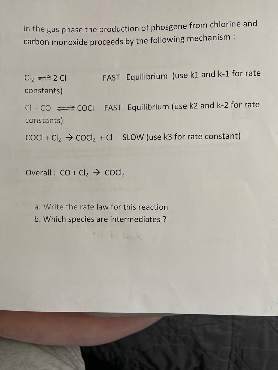 In the gas phase the production of phosgene from chlorine and
carbon monoxide proceeds by the following mechanism :
Cl₂ = 2 CI
constants)
FAST Equilibrium (use k1 and k-1 for rate
COCI FAST Equilibrium (use k2 and k-2 for rate
Cl + CO
constants)
COCI+ Cl₂ ⇒ COCl₂ + CI SLOW (use k3 for rate constant)
Overall: CO + Cl₂ ⇒ COCI₂
a. Write the rate law for this reaction
b. Which species are intermediates ?
On the back