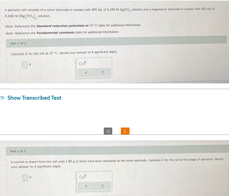 A galvanic cell consists of a silver electrode in contact with 405 mL of 0.100 M AgNO, solution and a magnesium electrode in contact with 365 ml. of
0.600 M Mg(NO3), solution.
Note: Reference the Standard reduction potentials at 25 °C table for additional information.
Note: Reference the Fundamental constants table for additional information.
Part 1 of 2
Calculate E for the cell at 25 "C. Round your answer to 4 significant digits.
Show Transcribed Text
X
Part 2 of 2
A current is drawn from the cell until 1.80 g of silver have been deposited at the silver electrode. Calculate E for the cell at this stage of operation. Round
your answer to 4 significant digits.
0.8
G
X