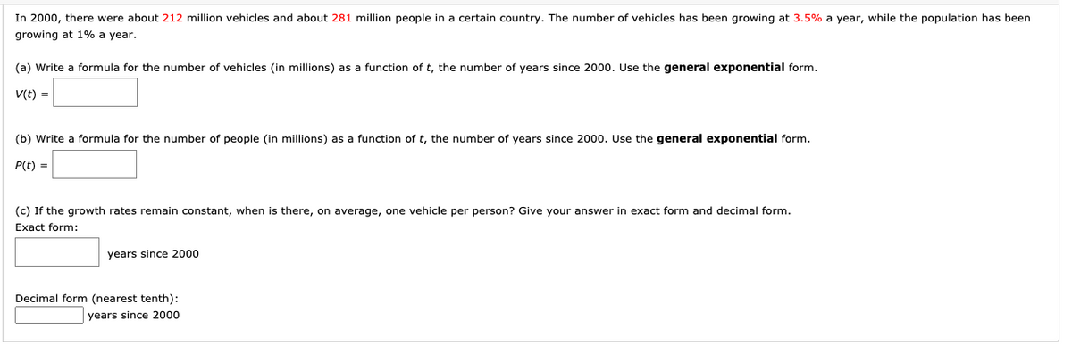 In 2000, there were about 212 million vehicles and about 281 million people in a certain country. The number of vehicles has been growing at 3.5% a year, while the population has been
growing at 1% a year.
(a) Write a formula for the number of vehicles (in millions) as a function of t, the number of years since 2000. Use the general exponential form.
V(t) =
(b) Write a formula for the number of people (in millions) as a function of t, the number of years since 2000. Use the general exponential form.
P(t) =
(c) If the growth rates remain constant, when is there, on average, one vehicle per person? Give your answer in exact form and decimal form.
Exact form:
years since 2000
Decimal form (nearest tenth):
years since 2000