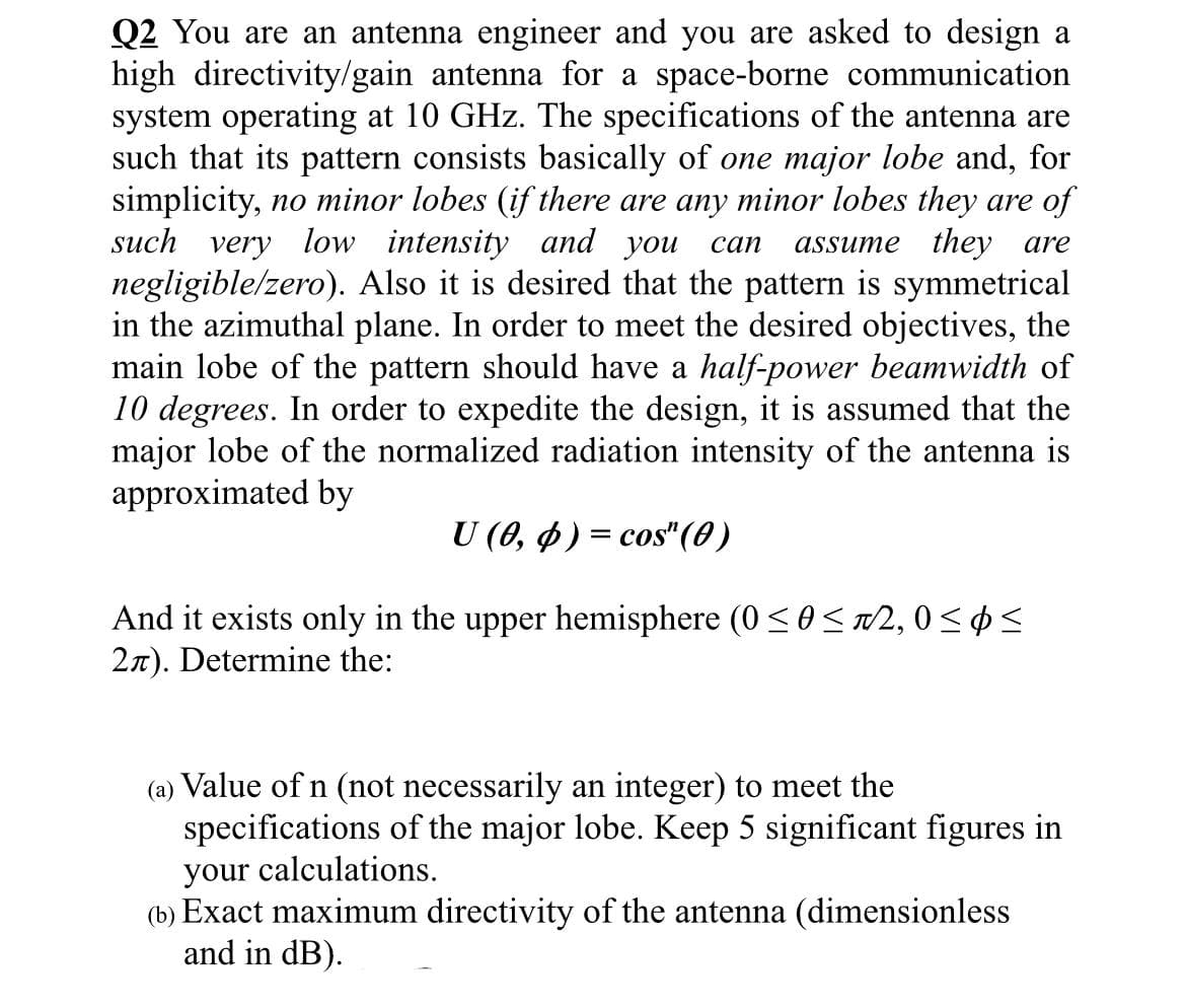 Q2 You are an antenna engineer and you are asked to design a
high directivity/gain antenna for a space-borne communication
system operating at 10 GHz. The specifications of the antenna are
such that its pattern consists basically of one major lobe and, for
simplicity, no minor lobes (if there are any minor lobes they are of
such very low intensity and you can assume they are
negligible/zero). Also it is desired that the pattern is symmetrical
in the azimuthal plane. In order to meet the desired objectives, the
main lobe of the pattern should have a half-power beamwidth of
10 degrees. In order to expedite the design, it is assumed that the
major lobe of the normalized radiation intensity of the antenna is
approximated by
U (0, p) = cos" (0)
And it exists only in the upper hemisphere (0 ≤ 0 ≤+2,0≤p≤
2л). Determine the:
(a) Value of n (not necessarily an integer) to meet the
specifications of the major lobe. Keep 5 significant figures in
your calculations.
(b) Exact maximum directivity of the antenna (dimensionless
and in dB).