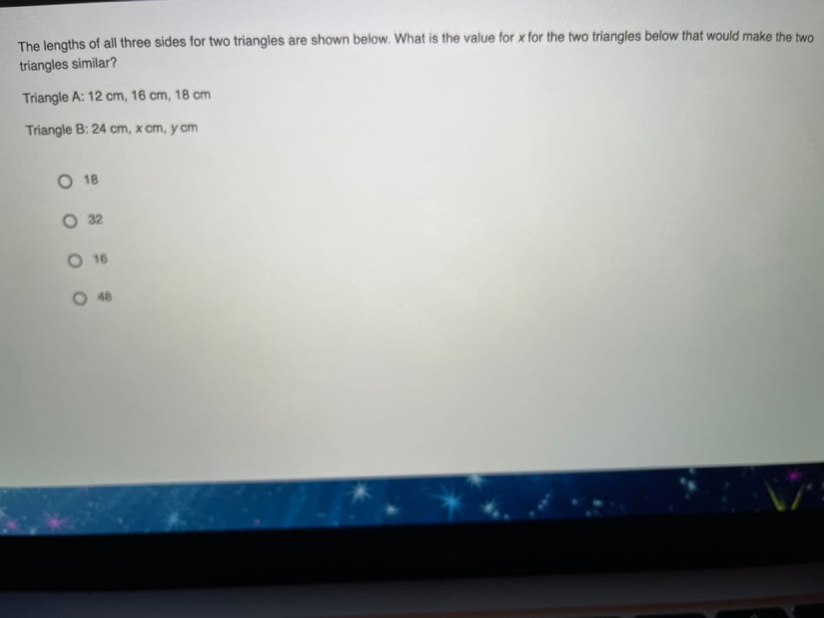 The lengths of all three sides for two triangles are shown below. What is the value for x for the two triangles below that would make the two
triangles similar?
Triangle A: 12 cm, 16 cm, 18 cm
Triangle B: 24 cm, x cm, y cm
O 18
O 32
O 16
O48
